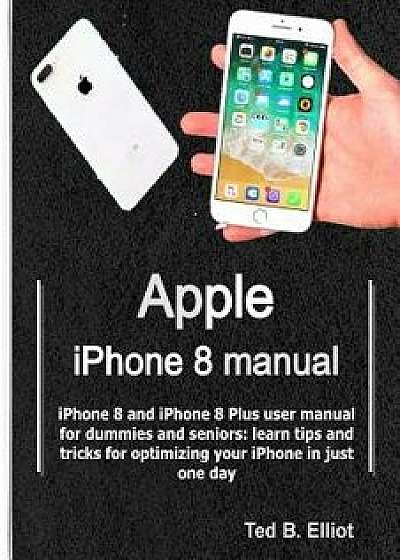 Apple iPhone 8 Manual: iPhone 8 and iPhone 8 Plus User Manual for Dummies and Seniors: Learn Tips and Tricks for Optimizing Your iPhone in Ju, Paperback/Ted B. Elliot
