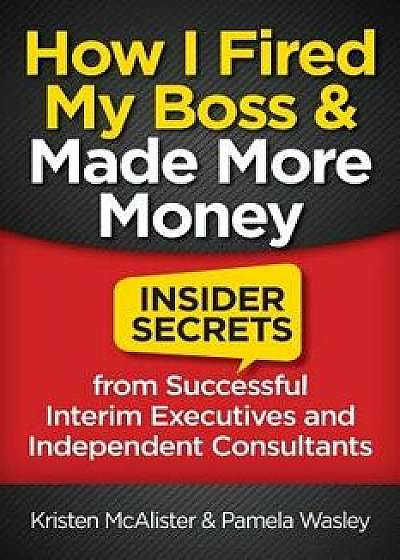 How I Fired My Boss and Made More Money: Insider Secrets from Successful Interim Executives and Independent Consultants, Paperback/Kristen McAlister