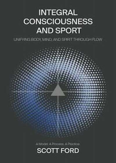 Integral Consciousness and Sport: Unifying Body, Mind, and Spirit Through Flow, Paperback/Scott Ford