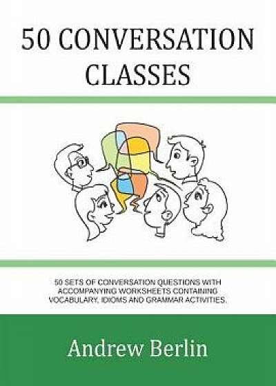 50 Conversation Classes: 50 Sets of Conversation Questions with Accompanying Worksheets Containing Vocabulary, Idioms and Grammar Activities./Andrew Berlin