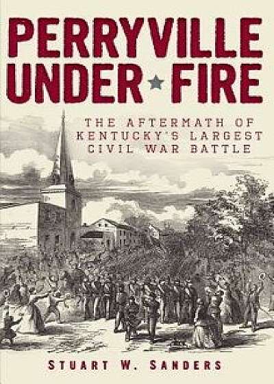 Perryville Under Fire: The Aftermath of Kentucky's Largest Civil War Battle, Hardcover/Stuart W. Sanders