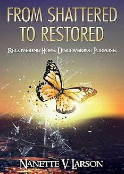 From Shattered to Restored: Recovering Hope. Discovering Purpose., Paperback/Nanette V. Larson