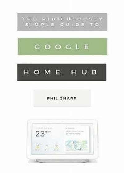 The Ridiculously Simple Guide to Google Home Hub: A Practical Guide to Setting Up a Smart Home, Paperback/Phil Sharp