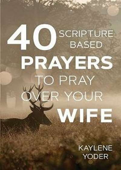 40 Scripture-Based Prayers to Pray Over Your Wife/Kaylene Yoder