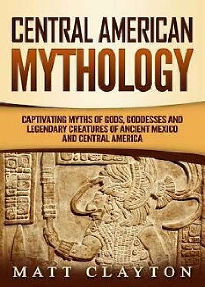 Central American Mythology: Captivating Myths of Gods, Goddesses, and Legendary Creatures of Ancient Mexico and Central America, Paperback/Matt Clayton