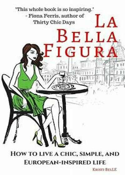 La Bella Figura: How to Live a Chic, Simple, and European-Inspired Life, Paperback/Kristi Belle