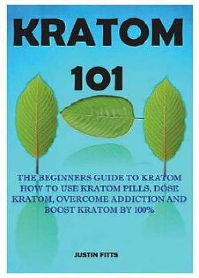 Kratom 101: The Beginners Guide to Kratom How to Use Kratom Pills, Dose Kratom, Overcome Addiction and Boost Kratom by 100%, Paperback/Justin Fitts