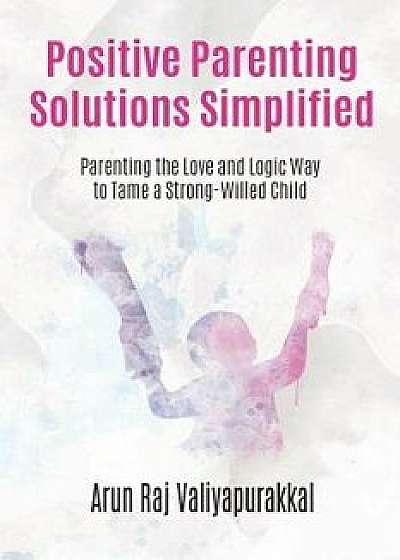 Positive Parenting Solutions Simplified: Parenting with Love and Logic way to Tame a Strong-Willed Child., Paperback/Arun Raj Valiyapurakkal