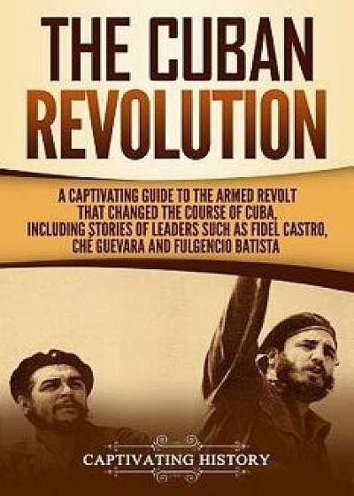 The Cuban Revolution: A Captivating Guide to the Armed Revolt That Changed the Course of Cuba, Including Stories of Leaders Such as Fidel Ca, Paperback/Captivating History