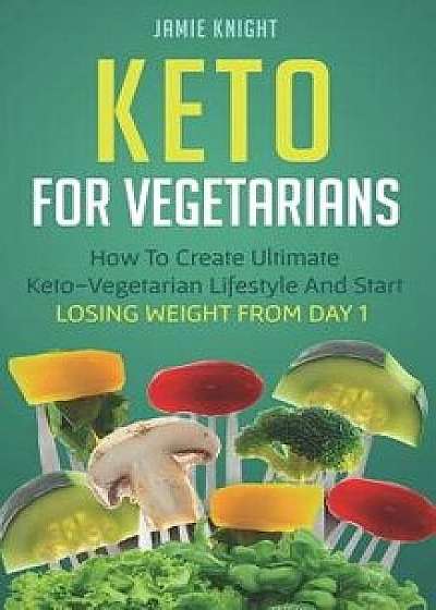 Keto for Vegetarians: How to Create Ultimate Keto-Vegetarian Lifestyle and Start Losing Weight from Day 1, Paperback/Jamie Knight