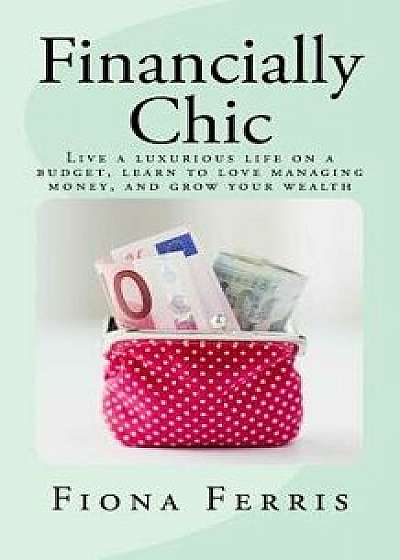 Financially Chic: Live a Luxurious Life on a Budget, Learn to Love Managing Money, and Grow Your Wealth, Paperback/Fiona Ferris