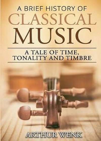A Brief History of Classical Music: A Tale of Time, Tonality and Timbre/Arthur Wenk