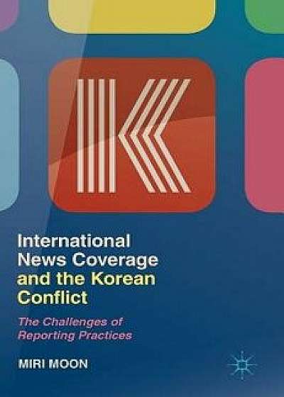 International News Coverage and the Korean Conflict: The Challenges of Reporting Practices, Hardcover/Miri Moon