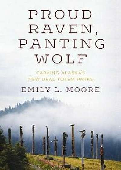 Proud Raven, Panting Wolf: Carving Alaska's New Deal Totem Parks, Hardcover/Emily L. Moore