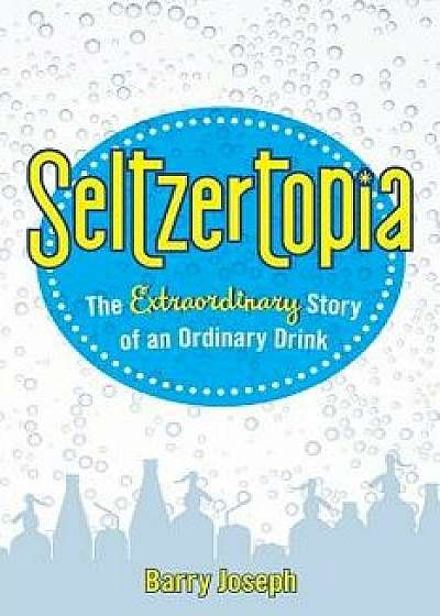 Seltzertopia: The Extraordinary Story of an Ordinary Drink, Hardcover/Barry Joseph