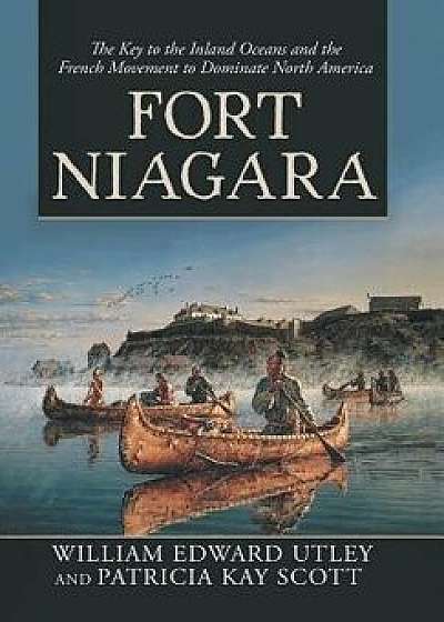 Fort Niagara: The Key to the Inland Oceans and the French Movement to Dominate North America, Hardcover/William Edward Utley