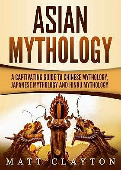 Asian Mythology: A Captivating Guide to Chinese Mythology, Japanese Mythology and Hindu Mythology, Paperback/Matt Clayton
