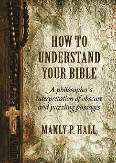How to Understand Your Bible: A Philosopher's Interpretation of Obscure and Puzzling Passages, Hardcover/Manly P. Hall