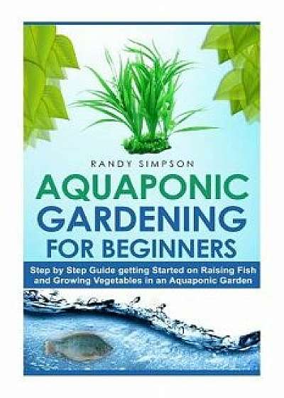 Aquaponic Gardening for Beginners: Step by Step Guide to Getting Started on Raising Fish and Growing Vegetables in an Aquaponic Garden, Paperback/Randy Simpson