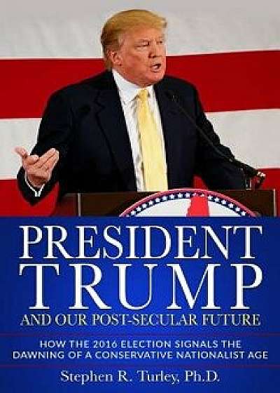 President Trump and Our Post-Secular Future: How the 2016 Election Signals the Dawning of a Conservative Nationalist Age, Paperback/Steve Turley