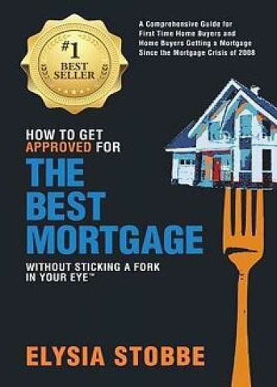 How to Get Approved for the Best Mortgage Without Sticking a Fork in Your Eye: A Comprehensive Guide for First Time Home Buyers and Home Buyers Gettin, Paperback/MS Elysia Stobbe