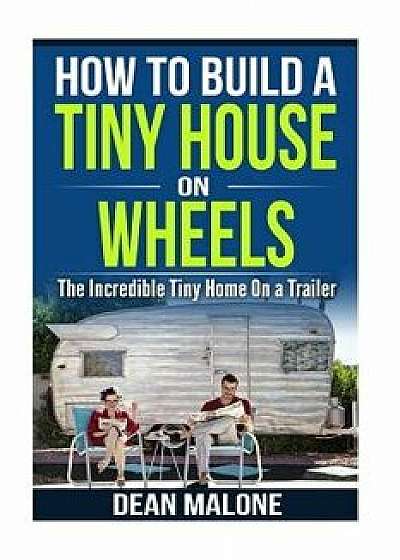 How to Build a Tiny House on Wheels: The Incredible Tiny Home on a Trailer, Paperback/Dean Malone