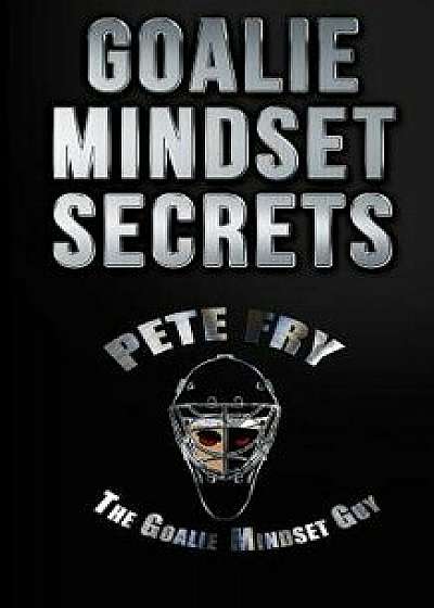 Goalie Mindset Secrets: 7 Must Have Goalie Mindset Secrets You Don't Learn in School!, Paperback/Pete Fry the Goalie Mindset Guy