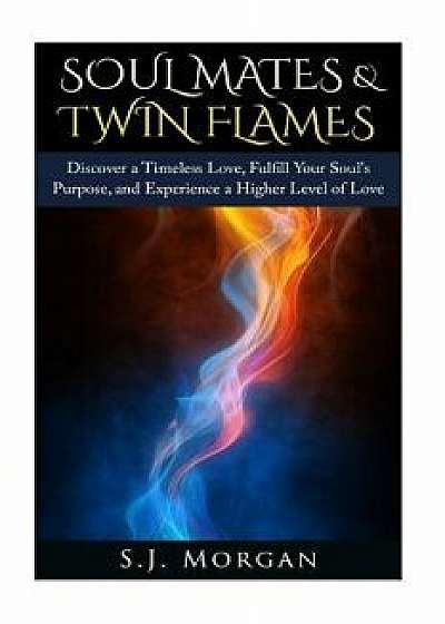 Soul Mates & Twin Flames: Discover a Timeless Love, Fulfill Your Soul's Purpose, and Experience a Higher Level of Love, Paperback/S. J. Morgan