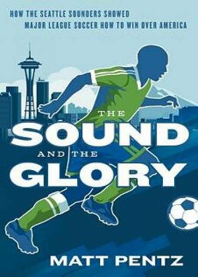 The Sound and the Glory: How the Seattle Sounders Showed Major League Soccer How to Win Over America, Paperback/Matt Pentz