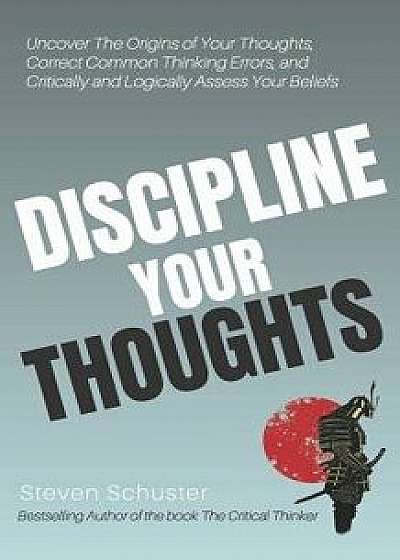 Discipline Your Thoughts: Uncover the Origins of Your Thoughts, Correct Common Thinking Errors, and Critically and Logically Assess Your Beliefs, Paperback/Steven Schuster