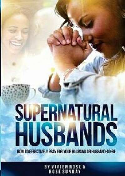 Supernatural Husbands: How to Effectively Pray for Your Husband or Husband-To-Be, Paperback/Vivien Rose