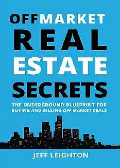 Off Market Real Estate Secrets: The Underground Blueprint for Buying and Selling Off Market Deals, Paperback/Jeff Leighton