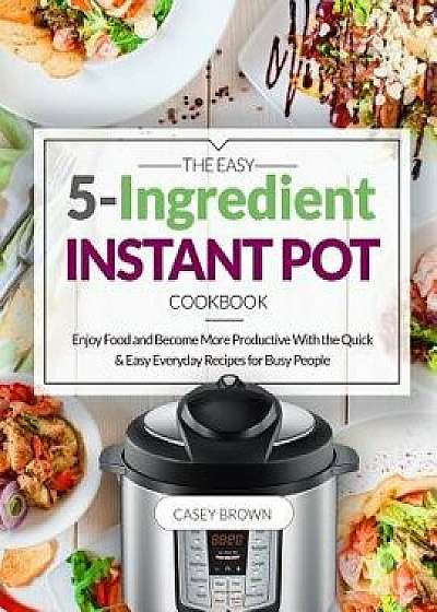 The Easy 5-Ingredient Instant Pot Cookbook: Enjoy Food and Become More Productive with the Quick & Easy Everyday Recipes for Busy People, Paperback/Casey Brown