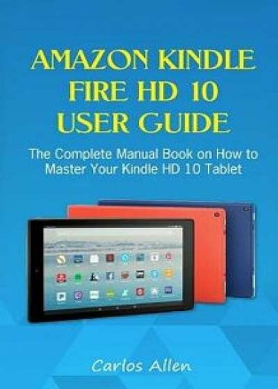 Amazon Kindle Fire HD 10 User Guide: The Complete Manual Book on How to Master Your Kindle HD 10 Tablet, Paperback/Carlos Allen