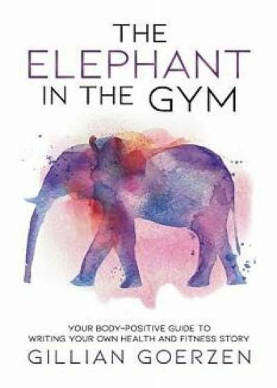 The Elephant in the Gym: Your Body-Positive Guide to Writing Your Own Health and Fitness Story, Paperback/Gillian Goerzen