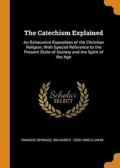 The Catechism Explained: An Exhaustive Exposition of the Christian Religion, with Special Reference to the Present State of Society and the Spi, Paperback/Francis Spirago