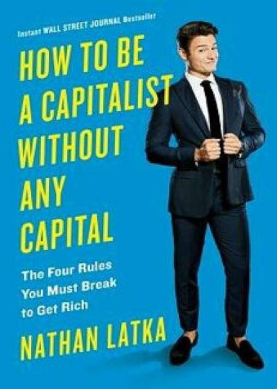 How to Be a Capitalist Without Any Capital: The Four Rules You Must Break to Get Rich, Hardcover/Nathan Latka