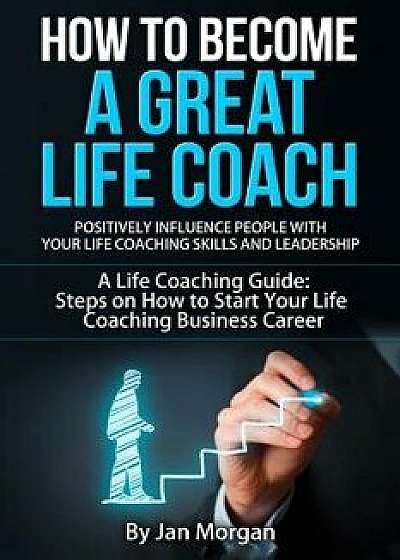 How to Become a Great Life Coach. Positively Influence People with Your Life Coaching Skills and Leadership: A Life Coaching Guide: Steps on How to St, Paperback/Jan Morgan