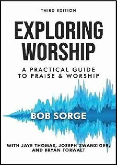 Exploring Worship Third Edition: A Practical Guide to Praise and Worship, Paperback/Bob Sorge