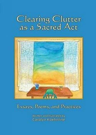 Clearing Clutter as a Sacred ACT: Essays, Poems and Practices, Paperback/Carolyn Koehnline
