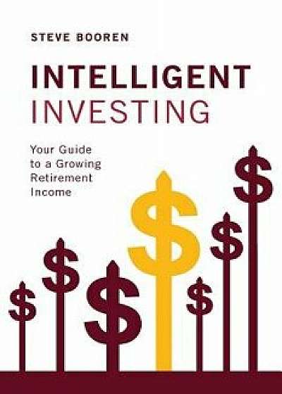 Intelligent Investing: Your Guide to a Growing Retirement Income, Paperback/Steve Booren