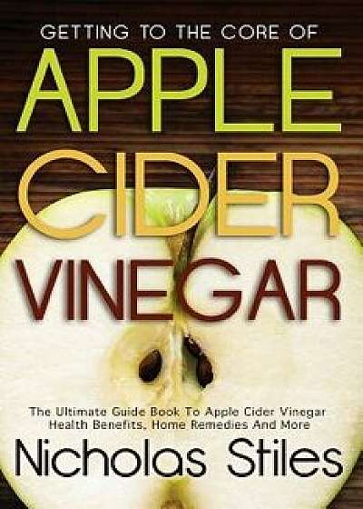 Getting to the Core of Apple Cider Vinegar: The Ultimate Guide Book to Apple Cider Vinegar Health Benefits, Home Remedies and More, Paperback/Nicholas Stiles