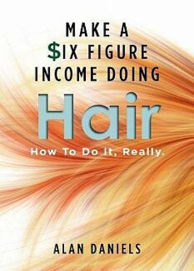 Make a Six Figure Income Doing Hair: How to Do It, Really., Paperback/Alan Daniels