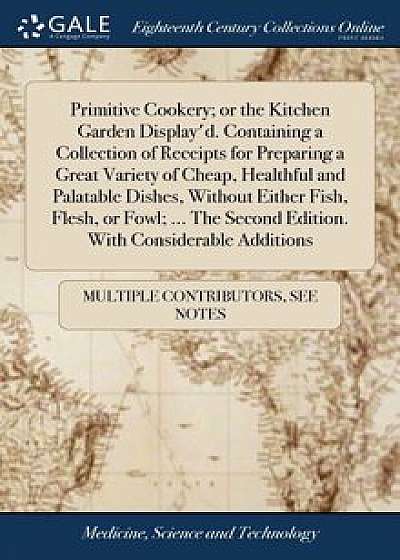 Primitive Cookery; Or the Kitchen Garden Display'd. Containing a Collection of Receipts for Preparing a Great Variety of Cheap, Healthful and Palatabl, Hardcover/Multiple Contributors