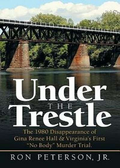 Under the Trestle: The 1980 Disappearance of Gina Renee Hall & Virginia's First No Body Murder Trial., Paperback/Ron Peterson Jr