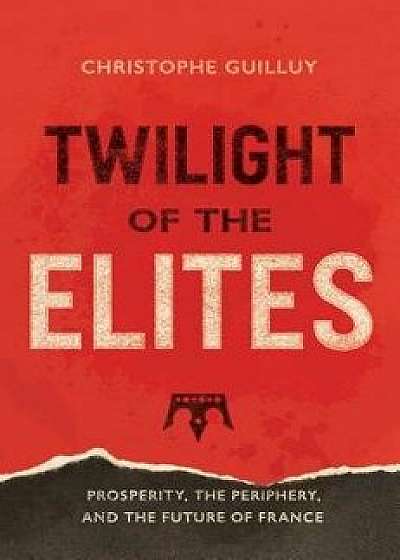 Twilight of the Elites: Prosperity, the Periphery, and the Future of France, Hardcover/Christophe Guilluy