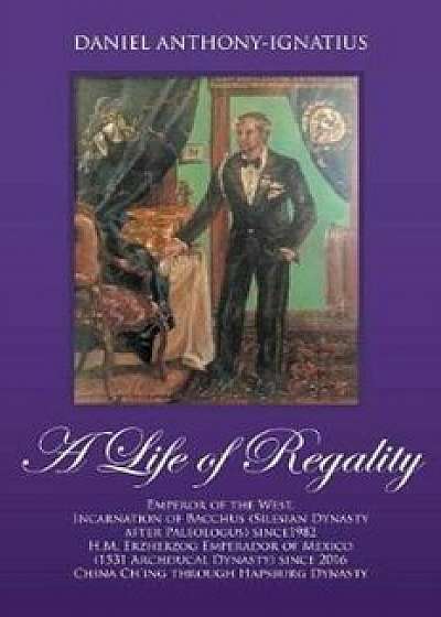 A Life of Regality: Emperor of the West, Incarnation of Bacchus (Silesian Dynasty After Paleologus) Since1982 H.M. Erzherzog Emperador of, Paperback/Daniel Anthony-Ignatius