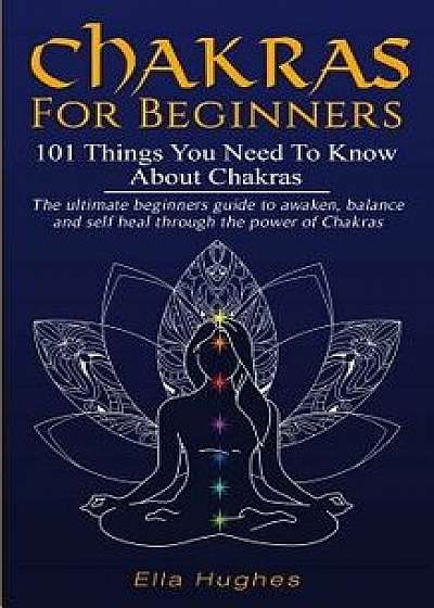 Chakras for Beginners: 101 Things You Need To Know About Chakras. The Ultimate Beginners Guide to Awaken, Balance and Self Heal Through the P, Paperback/Ella Hughes