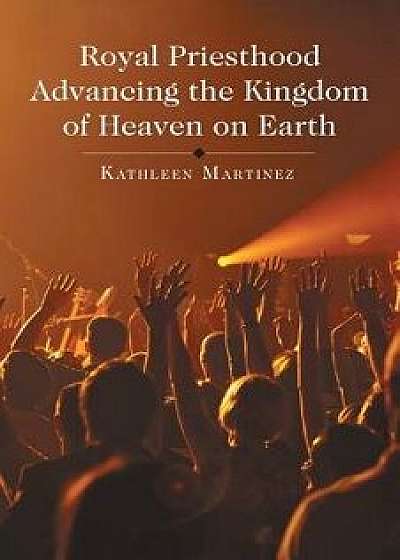 Royal Priesthood Advancing the Kingdom of Heaven on Earth, Paperback/Kathleen Martinez