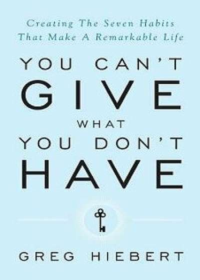 You Can't Give What You Don't Have: Creating the Seven Habits That Make a Remarkable Life, Paperback/Greg Hiebert